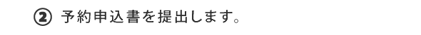 ②予約申込書を提出します。