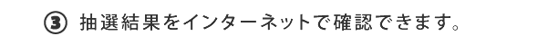 ③抽選結果をインターネットで確認できます。